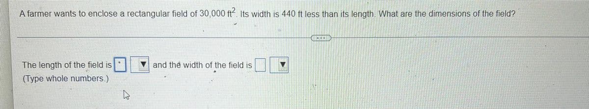 A farmer wants to enclose a rectangular field of 30,000 ft Its width is 440 ft less than its length What are the dimensions of the field?
The length of the field is
V and the width of the field is
(Type whole numbers.)
