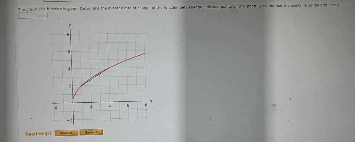 The graph of a function is given. Determine the average rate of change of the function between the indicated points on the graph. (Assume that the points lie on the grid lines.)
Need Help?
-2
y
8
6
4
2
-2
Watch It
TTTTIII
2
Master It
4
6
8
X