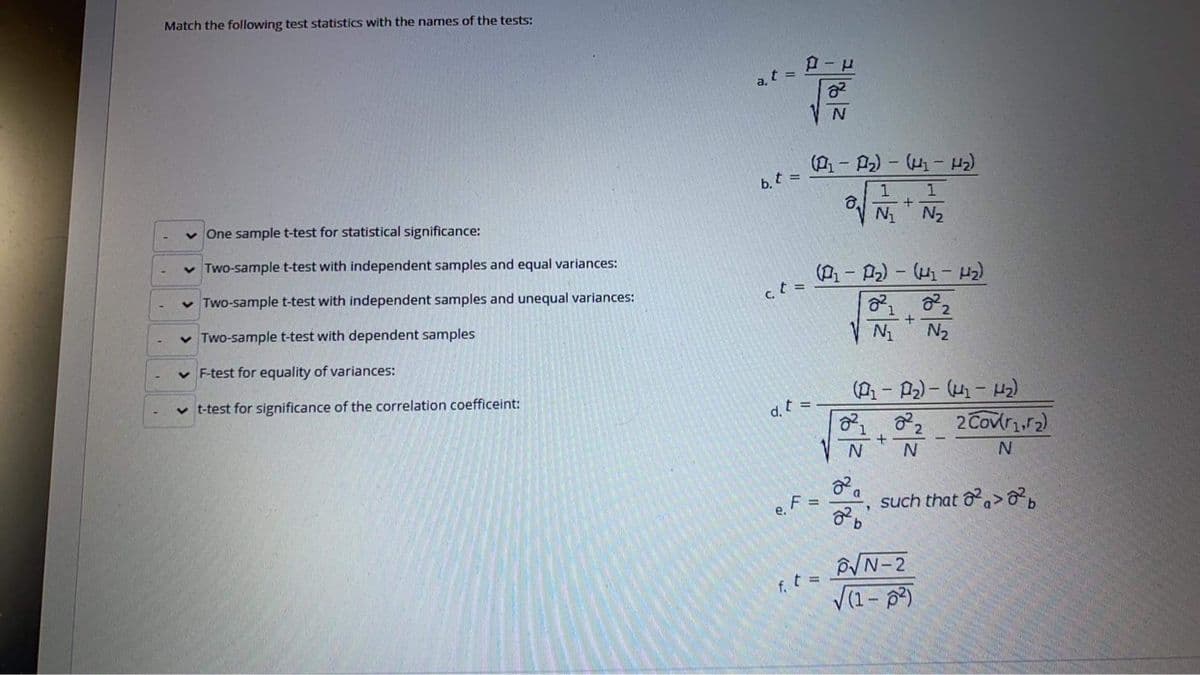 Match the following test statistics with the names of the tests:
a, t =
v One sample t-test for statistical significance:
b, t =
v Two-sample t-test with independent samples and equal variances:
N2
v Two-sample t-test with independent samples and unequal variances:
(- P2) - (-)
v Two-sample t-test with dependent samples
ct =
v F-test for equality of variances:
N2
v t-test for significance of the correlation coefficeint:
d. t =
2 Covir.r2)
such that oa>
%3D
e, F
NN-2
f. t=
