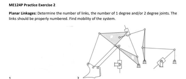 ME124P Practice Exercise 2
Planar Linkages: Determine the number of links, the number of 1 degree and/or 2 degree joints. The
links should be properly numbered. Find mobility of the system.
