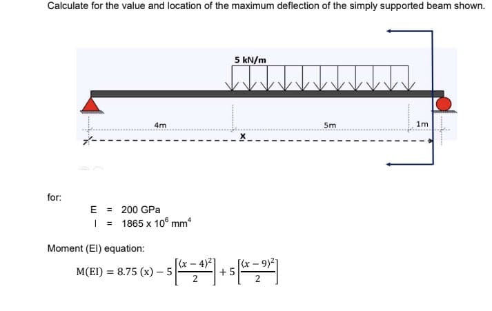Calculate for the value and location of the maximum deflection of the simply supported beam shown.
5 kN/m
4m
5m
1m
for:
E = 200 GPa
| = 1865 x 10° mm
Moment (EI) equation:
[(x – 4)²]
[(x – 9)21
+5
M(EI) = 8.75 (x) – 5
