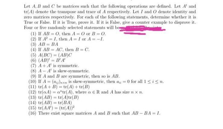 Let A, B and C be matrices such that the following operations are defined. Let A and
tr(A) denote the transpose and trace of A respectively. Let I and O denote identity and
zero matrices respectively. For each of the following statements, determine whether it is
True or False. If it is True, prove it. If it is False, give a counter example to disprove it..
Four or five randomly selected statements will be
(1) If AB = O, then A= O or B = 0.
(2) If A² = I, then A = I or A = -1.
(3) AB=BA
(4) If AB AC, then B = C.
(5) A(BC) = (AB)C
(6) (AB) = B' A'
(7) A+ A' is symmetric.
(8) A A' is skew-symmetric.
(9) If A and B are symmetric, then so is AB.
(10) If A = (ai)nxn is skew-symmetric, then a=0 for all 1 ≤ i ≤ n.
(11) tr(A + B) = tr(A) + tr(B)
(12) tr(aA) = a"tr(A), where a E R and A has size nx n.
(13) tr(AB) = tr(A)tr(B)
-
(14) tr(AB) = tr(BA)
(15) tr(AA) = (tr(A))2
(16) There exist square matrices A and B such that AB - BA= I.