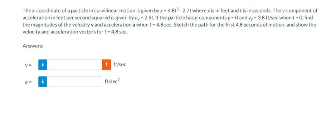 The x-coordinate of a particle in curvilinear motion is given by x - 4.8t3-2.7t where x is in feet and t is in seconds. The y-component of
acceleration in feet per second squared is given by ay = 2.9t. If the particle has y-components y = 0 and vy = 3.8 ft/sec when t = 0, find
the magnitudes of the velocity v and acceleration a when t = 4.8 sec. Sketch the path for the first 4.8 seconds of motion, and show the
velocity and acceleration vectors for t = 4.8 sec.
Answers:
V=
a=
i
i
! ft/sec
ft/sec²