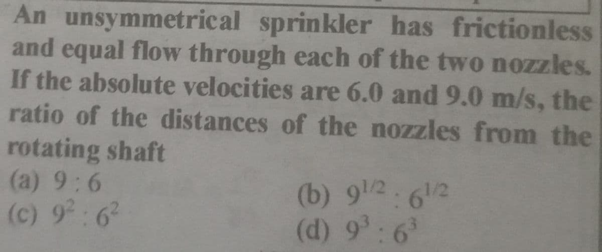An unsymmetrical sprinkler has frictionless
and equal flow through each of the two nozzles.
If the absolute velocities are 6.0 and 9.0 m/s, the
ratio of the distances of the nozzles from the
rotating shaft
(a) 9:6
(c) 9²:6²
(b) 91/2: 61/2
(d) 9³:6³