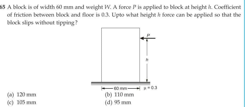 65 A block is of width 60 mm and weight W. A force P is applied to block at height h. Coefficient
of friction between block and floor is 0.3. Upto what height h force can be applied so that the
block slips without tipping?
(a) 120 mm
(c) 105 mm
60 mm-
(b) 110 mm
(d) 95 mm
h
μ = 0.3
