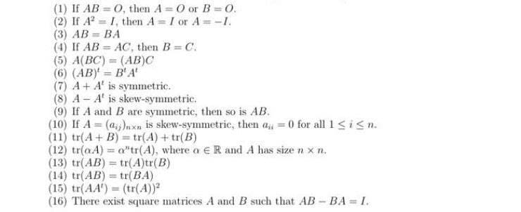 (1) If AB O, then A= O or B=0.
(2) If A² I, then A = I or A=-I.
(3) AB=BA
(4) If AB
(5) A(BC) = (AB)C
(6) (AB)' = B' A'
AC, then B = C.
(7) A+ A' is symmetric.
(8) A-A' is skew-symmetric.
(9) If A and B are symmetric, then so is AB.
(10) If A = (a)nxn is skew-symmetric, then a=0 for all 1 ≤ i ≤n.
(11) tr(A + B)= tr(A) + tr(B)
(12) tr(aA) = a"tr(A), where a € R and A has size n x n.
(13) tr(AB) = tr(A)tr(B)
(14) tr(AB) = tr(BA)
(15) tr(AA) = (tr(A))2
(16) There exist square matrices A and B such that AB-BA=I.