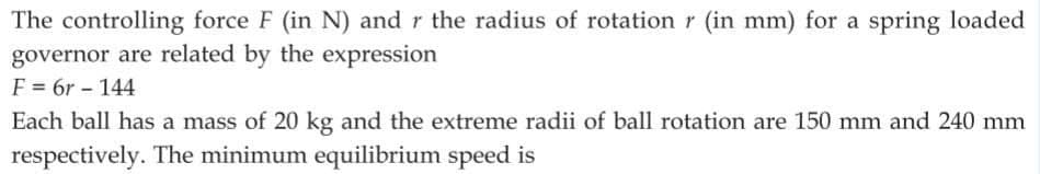 The controlling force F (in N) and r the radius of rotation r (in mm) for a spring loaded
governor are related by the expression
F = 6r - 144
Each ball has a mass of 20 kg and the extreme radii of ball rotation are 150 mm and 240 mm
respectively. The minimum equilibrium speed is