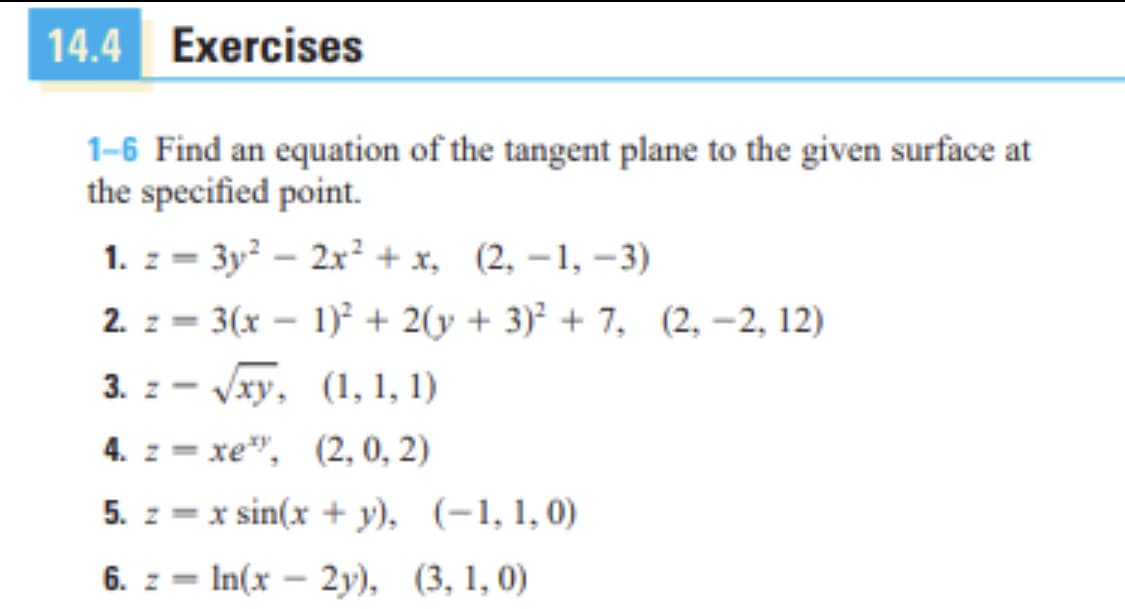 14.4 Exercises
1-6 Find an equation of the tangent plane to the given surface at
the specified point.
1. z = 3y² – 2x² + x, (2, –1, –3)
2. z = 3(x – 1)² + 2(y + 3)² + 7, (2, –2, 12)
%3D
3. z - Vxy, (1, 1, 1)
4. z = xe", (2, 0, 2)
5. z = x sin(x + y), (-1, 1,0)
6. z = In(x – 2y), (3, 1, 0)
