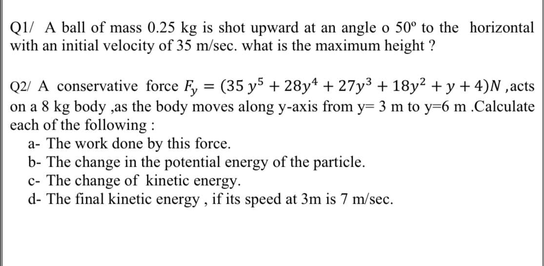 Q1/ A ball of mass 0.25 kg is shot upward at an angle o 50° to the horizontal
with an initial velocity of 35 m/sec. what is the maximum height ?
Q2/ A conservative force F, = (35 y5 + 28y4 + 27y³ + 18y² + y + 4)N ,acts
on a 8 kg body ,as the body moves along y-axis from y= 3 m to y=6 m .Calculate
each of the following :
a- The work done by this force.
b- The change in the potential energy of the particle.
c- The change of kinetic energy.
d- The final kinetic energy, if its speed at 3m is 7 m/sec.
