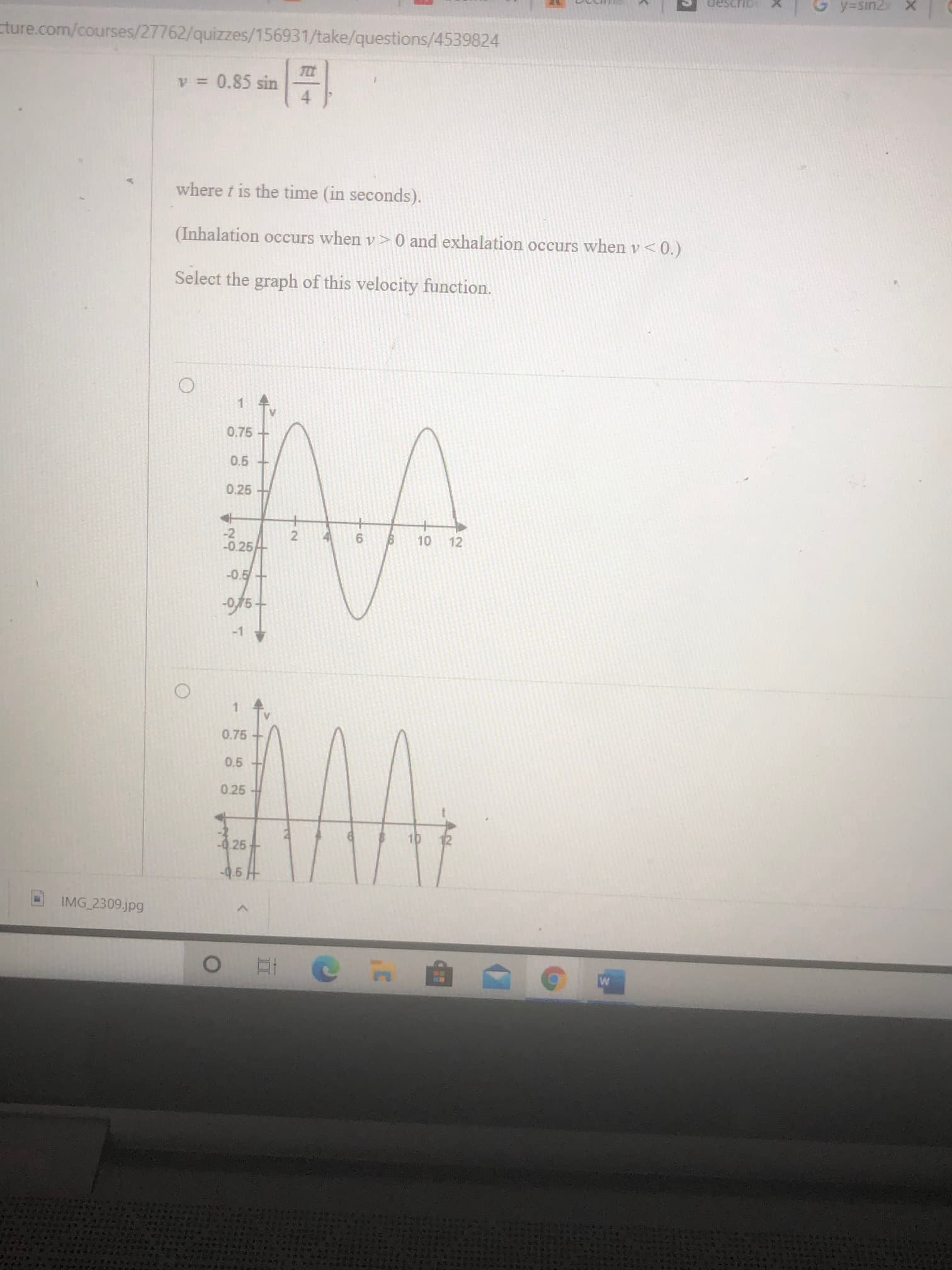 v = 0.85 sin
where t is the time (in seconds).
(Inhalation occurs when v> 0 and exhalation occurs when v<0.)
Select the graph of this velocity function.
1.
0.75
0.5 +
0.25 +
-2
-0.25
6.
10
12
-0.5+
0.75
0.5
0.25
-0.25
10
12
