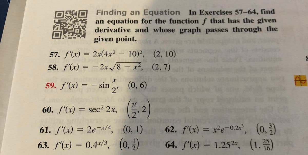 Finding an Equation In Exercises 57-64, find
an equation for the function f that has the given
derivative and whose graph passes through the
given point.i A
57. f'(x) = 2x(4x² – 10)², (2, 10)
%3D
58. f'(x) = – 2x/8 – x², (2, 7)
%3D
-
-
59. f'(x) = – sin, (0, 6)
-
60. f'(x) = sec2 2x,
, ( 2)
62. f'(x) = x²e-0.2 (0.)
64. f'(x) = 1.252r, (1,)
61. f'(x) = 2e¬/4, (0, 1)
%3D
%3D
63. f'(x) = 0.4*/3, (0, ±)
%3D
> 16
