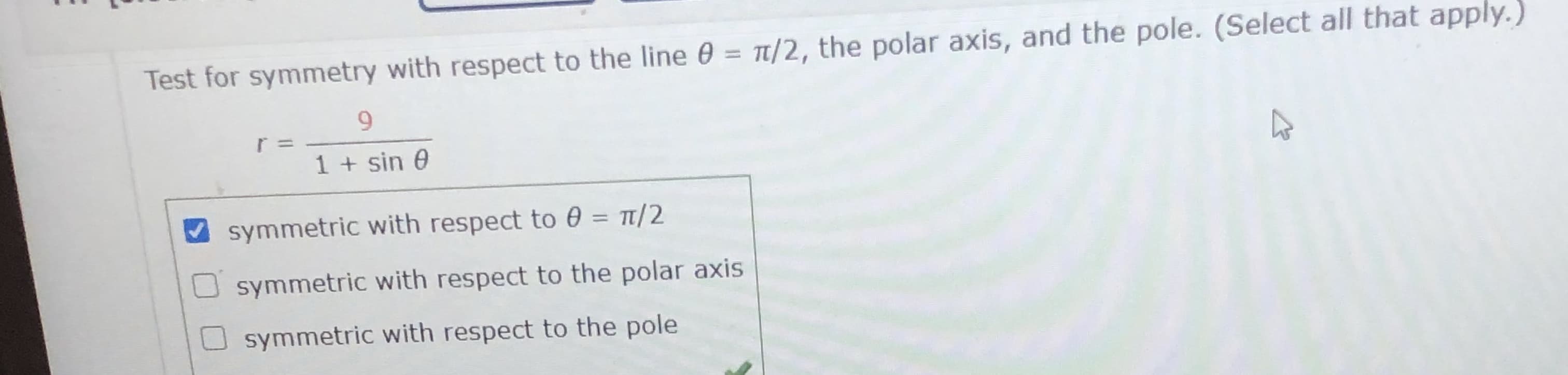 Test for symmetry with respect to the line 0 = t/2, the polar axis, and the pole. (Select all that apply.)
%3D
9.
1 + sin 0
symmetric with respect to 0 = 1/2
%3D
symmetric with respect to the polar axis
symmetric with respect to the pole
