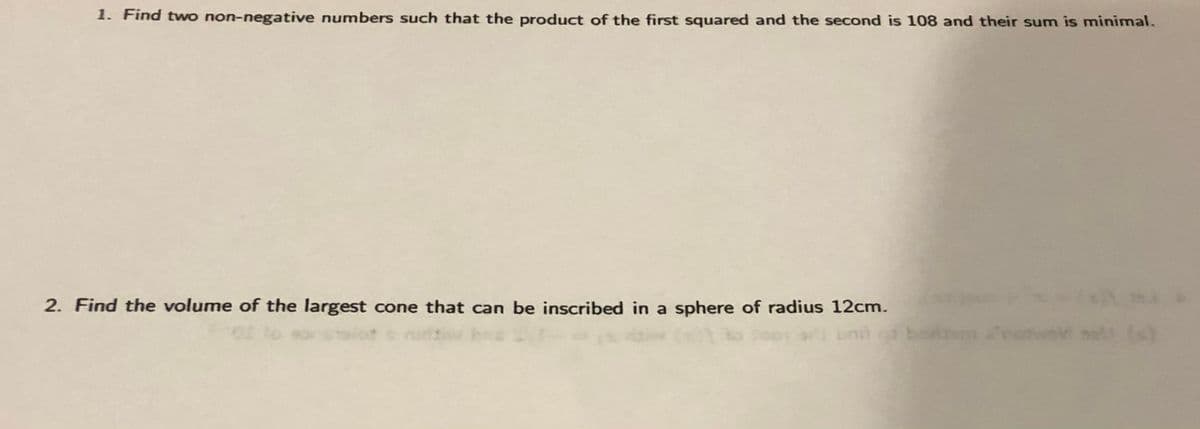 1. Find two non-negative numbers such that the product of the first squared and the second is 108 and their sum is minimal.
2. Find the volume of the largest cone that can be inscribed in a sphere of radius 12cm.
