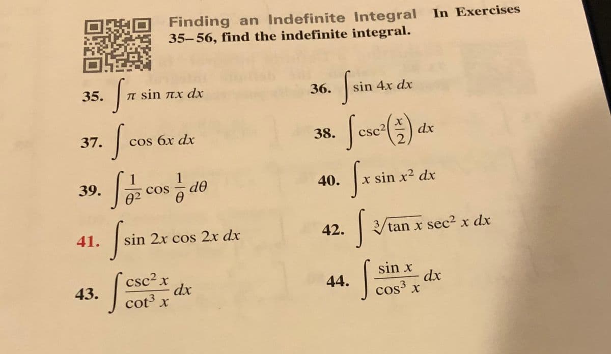 Finding an Indefinite Integral In Exercises
35-56, find the indefinite integral.
35.
TI sin nx dx
36.
sin 4x dx
| csc2(측) dr
37.
cos 6x dx
38.
39.
cos
do
40.
x sin x2 dx
3.
42.
/tan x sec2 x dx
41.
sin 2x cos 2x dx
csc²x
dx
cot³ x
sin x
dx
cos x
43.
44.
