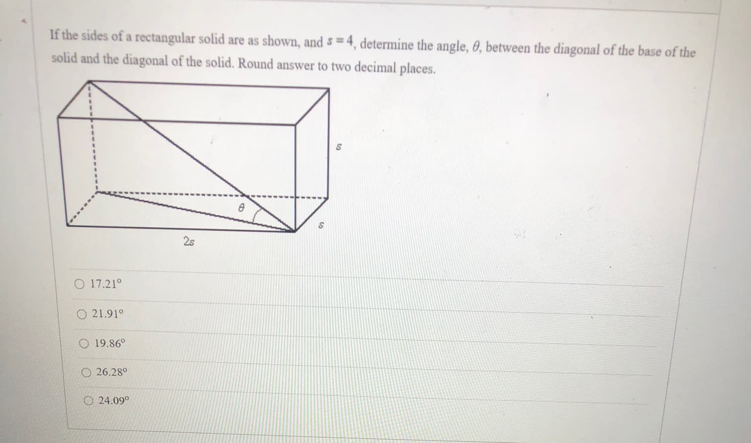 If the sides of a rectangular solid are as shown, and = 4, determine the angle, 0, between the diagonal of the base of the
solid and the diagonal of the solid. Round answer to two decimal places.
2s
