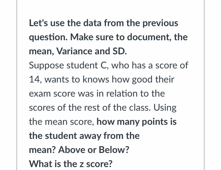 Let's use the data from the previous
question. Make sure to document, the
mean, Variance and SD.
Suppose student C, who has a score of
14, wants to knows how good their
exam score was in relation to the
scores of the rest of the class. Using
the mean score, how many points is
the student away from the
mean? Above or Below?
What is the z score?
