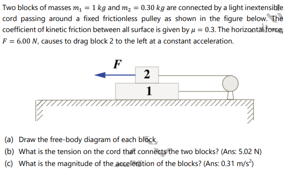 Two blocks of masses m1 = 1 kg and m2 = 0.30 kg are connected by a light inextensible
cord passing around a fixed frictionless pulley as shown in the figure below. The
coefficient of kinetic friction between all surface is given by u = 0.3. The horizontal force,
F = 6.00 N, causes to drag block 2 to the left at a constant acceleration.
F
2
1
(a) Draw the free-body diagram of each block
(b) What is the tension on the cord that connects the two blocks? (Ans: 5.02 N)
(c) What is the magnitude of the acceleration of the blocks? (Ans: 0.31 m/s)
