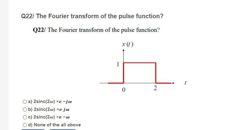 Q22/ The Fourier transform of the pulse function?
Q22/ The Fourier transform of the pulse function?
x (t)
2
a) 2sinc(2w) xe-jw
Ob) 2sinc(2w) xe jw
c) 2sinc(2w) xe -
Od) None of the all above
1
0