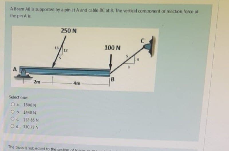 A Beam AB is supported by a pin at A and cable BC at B. The vertical component of reaction force at
the pin A is
250 N
100 N
12
A
B
4m
Select one:
O a 1800 N
O b.
1440 N
Oc.
153.85 N
O d. 330.77 N
The truss is subjected to the system of forcer
2m
13