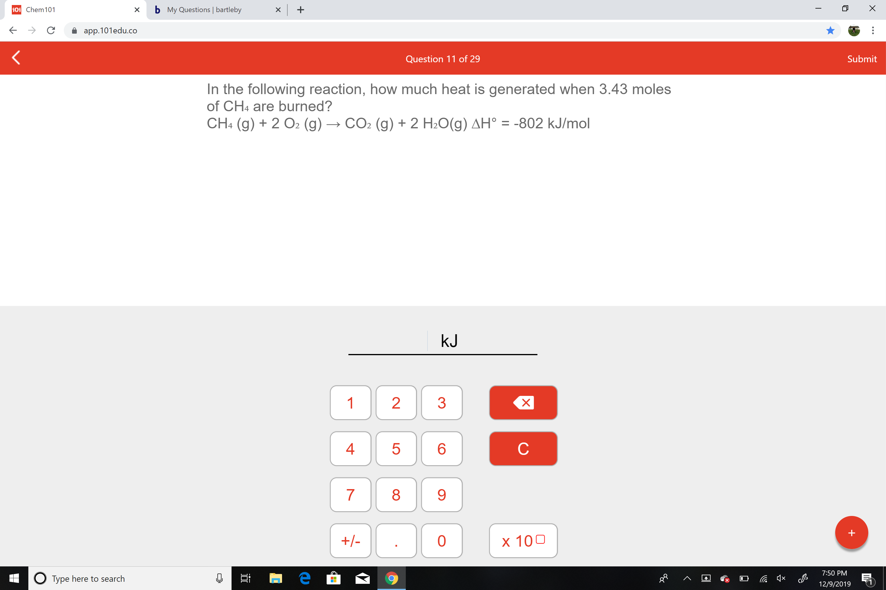 b My Questions | bartleby
101 Chem101
app.101edu.co
Submit
Question 11 of 29
In the following reaction, how much heat is generated when 3.43 moles
of CH4 are burned?
CH4 (g) + 2 O2 (g) → CO2 (g) + 2 H2O(g) AH° = -802 kJ/mol
%3D
kJ
1
4
8
+/-
x 100
7:50 PM
O Type here to search
12/9/2019
LO

