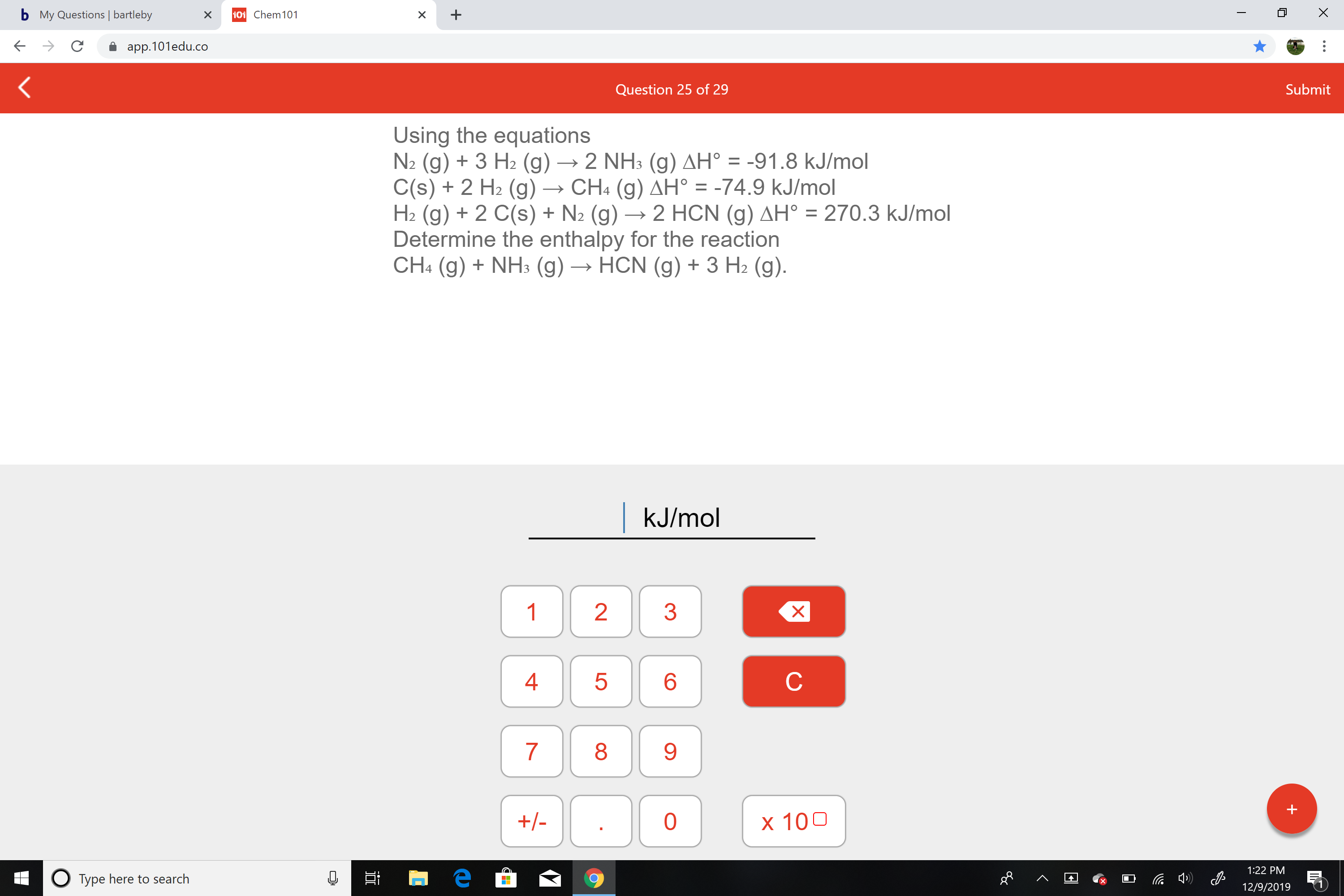 b My Questions | bartleby
101 Chem101
app.101edu.co
Submit
Question 25 of 29
Using the equations
N2 (g) + 3 H2 (g) → 2 NH3 (g) AH° = -91.8 kJ/mol
C(s) + 2 H2 (g) →
H2 (g) + 2 C(s) + N2 (g) → 2 HCN (g) AH° = 270.3 kJ/mol
Determine the enthalpy for the reaction
CH4 (g) + NH3 (g) → HCN (g) + 3 H2 (g).
→ CH4 (g) AH° = -74.9 kJ/mol
%3D
| kJ/mol
1
3
4
8
9.
+/-
x 100
1:22 PM
O Type here to search
12/9/2019
LO
