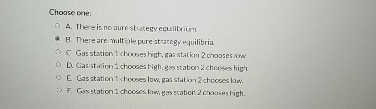 Choose one:
O A. There is no pure strategy equilibrium.
O B. There are multiple pure strategy equilibria.
O C. Gas station 1 chooses high, gas station 2 chooses low.
O D. Gas station 1 chooses high, gas station 2 chooses high.
O E. Gas station 1 chooses low, gas station 2 chooses low.
OF. Gas station 1 chooses low, gas station 2 chooses high.
