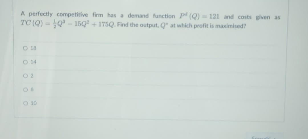 A perfectly competitive firm has a demand function Pd (Q) = 121 and costs given as
TC (Q) = Q - 15Q2 + 175Q. Find the output, Q at which profit is maximised?
%3D
%3D
O 18
O 14
O 2
O 10
