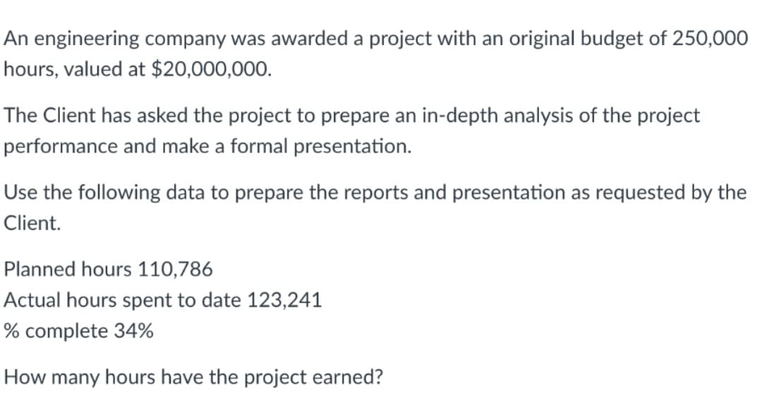 An engineering company was awarded a project with an original budget of 250,000
hours, valued at $20,000,000.
The Client has asked the project to prepare an in-depth analysis of the project
performance and make a formal presentation.
Use the following data to prepare the reports and presentation as requested by the
Client.
Planned hours 110,786
Actual hours spent to date 123,241
% complete 34%
How many hours have the project earned?
