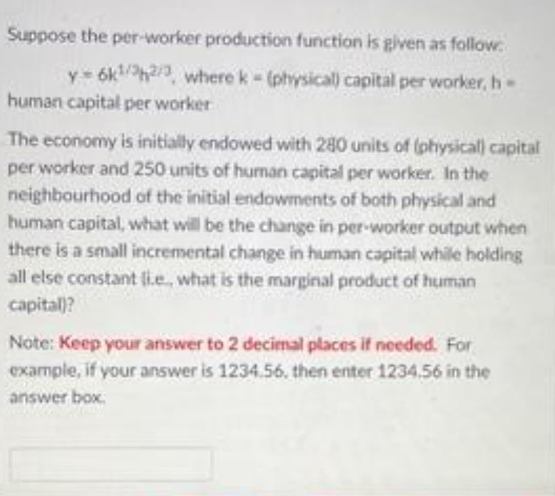 Suppose the per-worker production function is glven as follow.
y= 6kh2/a, where k- (physical) capital per worker, h
human capital per worker
The economy is initially endowed with 280 units of (physical capital
per worker and 250 units of human capital per worker. In the
neighbourhood of the initial endowments of both physical and
human capital, what will be the change in per-worker output when
there is a small incremental change in human capital while holding
all else constant lie, what is the marginal product of human
capital)?
Note: Keep your answer to 2 decimal places if needed. For
example, if your answer is 1234.56. then enter 1234.56 in the
answer box.

