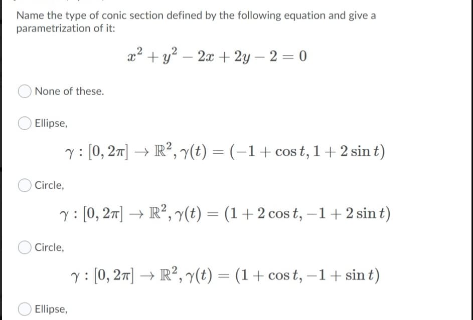 Name the type of conic section defined by the following equation and give a
parametrization of it:
x2 +y? – 2x + 2y – 2 = 0
None of these.
Ellipse,
: [0, 27] → R², 7(t) = (-1+cos t, 1+2 sin t)
Circle,
y: [0, 27] → R²,y(t) = (1+2 cos t, –1+2 sin t)
%3D
Circle,
y: [0, 27] → R², y(t) = (1+ cos t, –1+ sin t)
Ellipse,
