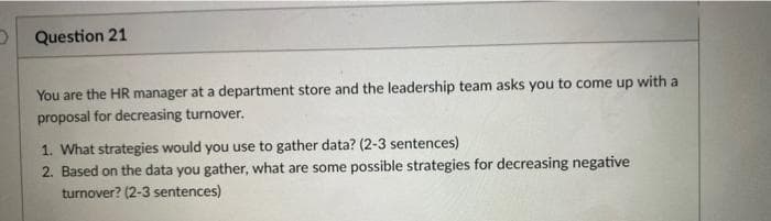Question 21
You are the HR manager at a department store and the leadership team asks you to come up with a
proposal for decreasing turnover.
1. What strategies would you use to gather data? (2-3 sentences)
2. Based on the data you gather, what are some possible strategies for decreasing negative
turnover? (2-3 sentences)