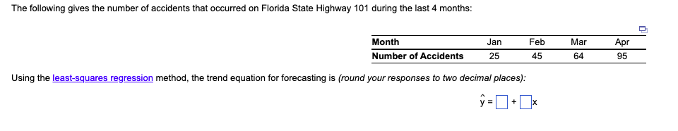The following gives the number of accidents that occurred on Florida State Highway 101 during the last 4 months:
Month
Jan
Feb
Mar
Аpr
Number of Accidents
25
45
64
95
Using the least-squares regression method, the trend equation for forecasting is (round your responses to two decimal places):
+
