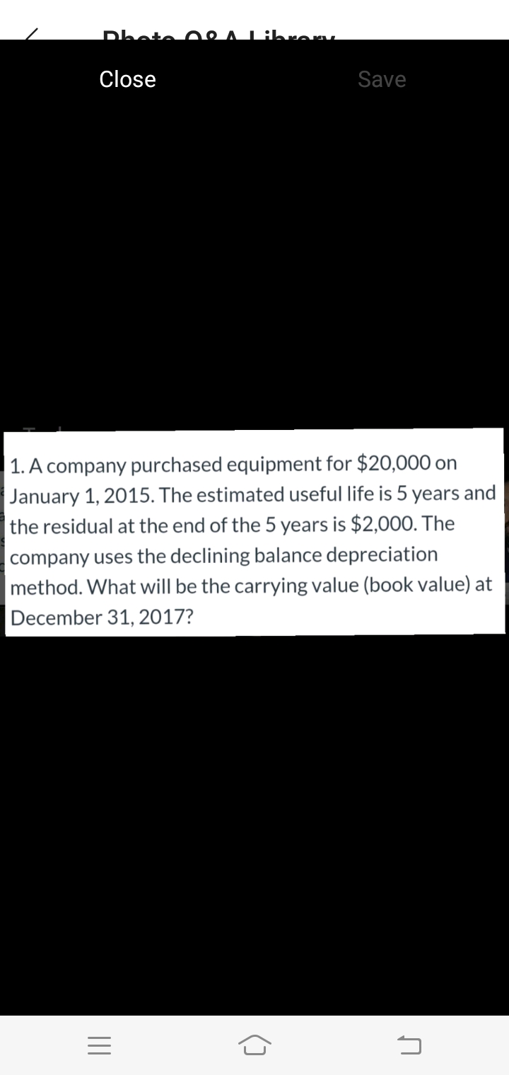 Dhote 08
Libren.
Close
Save
1. A company purchased equipment for $20,000 on
January 1, 2015. The estimated useful life is 5 years and
|the residual at the end of the 5 years is $2,000. The
company uses the declining balance depreciation
method. What will be the carrying value (book value) at
December 31, 2017?
