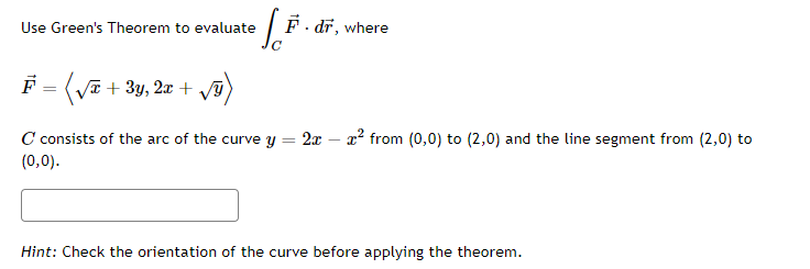 Use Green's Theorem to evaluate
F - dr, where
F = ( /T)
V + 3y, 2x +
C consists of the arc of the curve y = 2x – x² from (0,0) to (2,0) and the line segment from (2,0) to
(0,0).
Hint: Check the orientation of the curve before applying the theorem.
