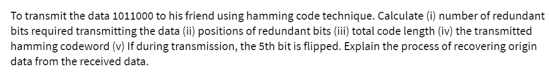 To transmit the data 1011000 to his friend using hamming code technique. Calculate (i) number of redundant
bits required transmitting the data (ii) positions of redundant bits (iii) total code length (iv) the transmitted
hamming codeword (v) If during transmission, the 5th bit is flipped. Explain the process of recovering origin
data from the received data.