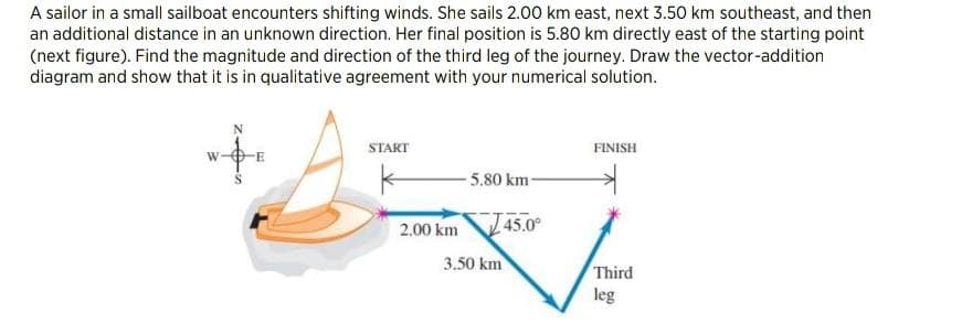 A sailor in a small sailboat encounters shifting winds. She sails 2.00 km east, next 3.50 km southeast, and then
an additional distance in an unknown direction. Her final position is 5.80 km directly east of the starting point
(next figure). Find the magnitude and direction of the third leg of the journey. Draw the vector-addition
diagram and show that it is in qualitative agreement with your numerical solution.
START
FINISH
5.80 km-
2.00 km
45.0°
3.50 km
Third
leg
