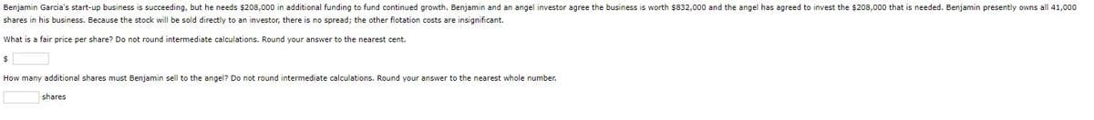 Benjamin Garcia's start-up business is succeeding, but he needs $208,000 in additional funding to fund continued growth. Benjamin and an angel investor agree the business is worth $832,000 and the angel has agreed to invest the $208,000 that is needed. Benjamin presently owns all 41,000
shares in his business. Because the stock will be sold directly to an investor, there is no spread; the other flotation costs are insignificant.
What is a fair price per share? Do not round intermediate calculations. Round your answer to the nearest cent.
How many additional shares must Benjamin sell to the angel? Do not round intermediate calculations. Round your answer to the nearest whole number.
shares