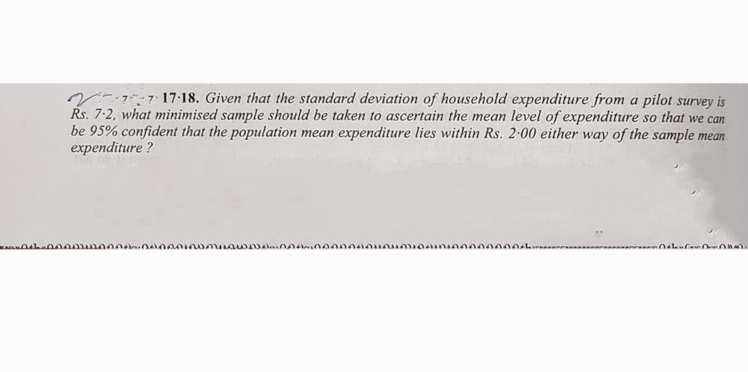 V:7 17:18. Given that the standard deviation of household expenditure from a pilot survey is
Rs. 7.2, what minimised sample should be taken to ascertain the mean level of expenditure so that we can
be 95% confident that the population mean expenditure lies within Rs. 2-00 either way of the sample mean
expenditure ?
