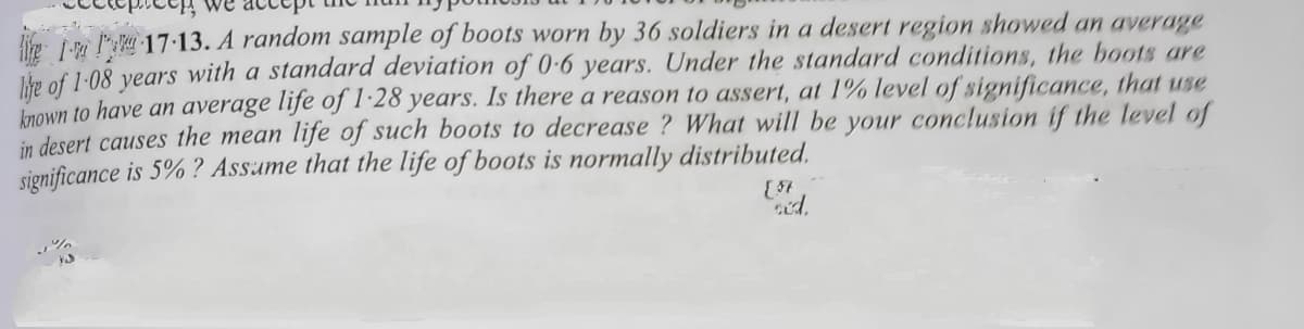 lie L- 17 13. A random sample of boots worn by 36 soldiers in a desert region showed an average
Jke of 1:08 vears with a standard deviation of 0-6 years. Under the standard conditions, the boots are
Inown to have an average life of1·28 years. Is there a reason to assert, at 1% level of significance, that use
in desert causes the mean life of such boots to decrease ? What will be your conclusion if the level of
significance is 5% ? Assame that the life of boots is normally distributed.
