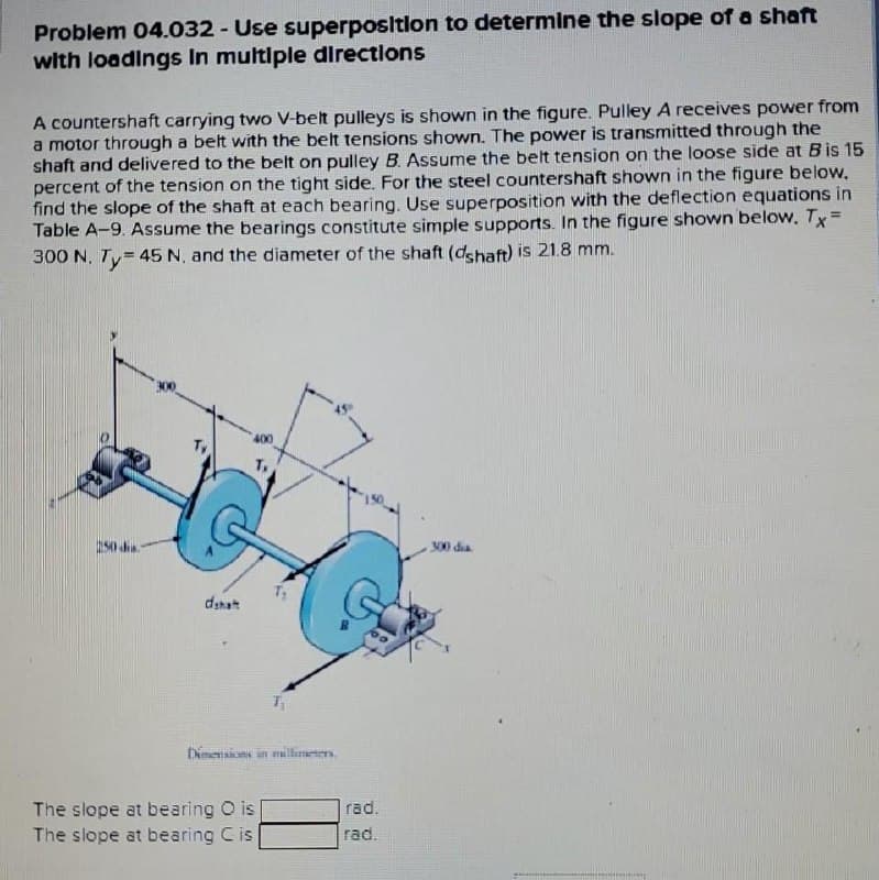 Problem 04.032 - Use superpositlon to determine the slope of a shaft
with loadings In multlple directions
A countershaft carrying two V-belt pulleys is shown in the figure. Pulley A receives power from
a motor through a belt with the belt tensions shown. The power is transmitted through the
shaft and delivered to the belt on pulley B. Assume the belt tension on the loose side at Bis 15
percent of the tension on the tight side. For the steel countershaft shown in the figure below,
find the slope of the shaft at each bearing. Use superposition with the deflection equations in
Table A-9. ASsume the bearings constitute simple supports. In the figure shown below. Tx =
300 N, Ty= 45 N, and the diameter of the shaft (dshaft) is 21.8 mm.
250 d.
S00 dia
dshat
timensions in millameter.
The slope at bearing O is
The slope at bearing Cis
rad.
rad.
