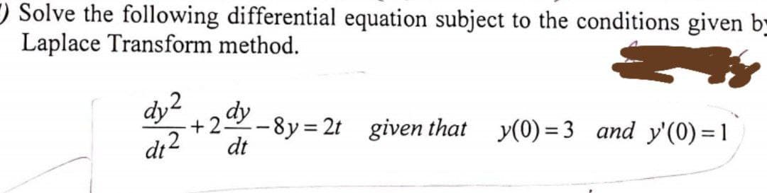 ) Solve the following differential equation subject to the conditions given b-
Laplace Transform method.
dy2
dy
+25
-8y= 2t given that y(0) = 3 and y'(0)= 1
dt
