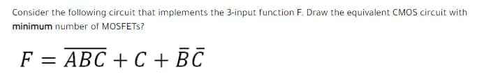 Consider the following circuit that implements the 3-input function F. Draw the equivalent CMOS circuit with
minimum number of MOSFETS?
F = ABC + C + BC
