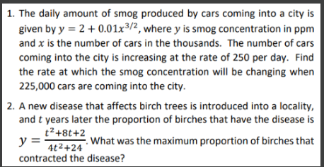 1. The daily amount of smog produced by cars coming into a city is
given by y = 2 + 0.01x3/2, where y is smog concentration in ppm
and x is the number of cars in the thousands. The number of cars
coming into the city is increasing at the rate of 250 per day. Find
the rate at which the smog concentration will be changing when
225,000 cars are coming into the city.
2. A new disease that affects birch trees is introduced into a locality,
and t years later the proportion of birches that have the disease is
t²+8t+2
y =
What was the maximum proportion of birches that
4t²+24
contracted the disease?