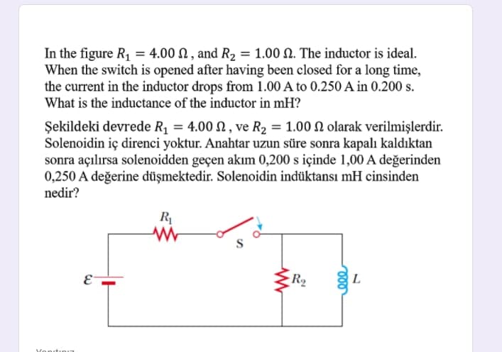 In the figure R, = 4.00 N , and R2 = 1.00 N. The inductor is ideal.
When the switch is opened after having been closed for a long time,
the current in the inductor drops from 1.00 A to 0.250 A in 0.200 s.
What is the inductance of the inductor in mH?
Şekildeki devrede R = 4.00 , ve R2 = 1.00 N olarak verilmişlerdir.
Solenoidin iç direnci yoktur. Anahtar uzun süre sonra kapalı kaldıktan
sonra açılırsa solenoidden geçen akım 0,200 s içinde 1,00 A değerinden
0,250 A değerine düşmektedir. Solenoidin indüktansı mH cinsinden
nedir?
R
E-
R2
L
YonitınI7
