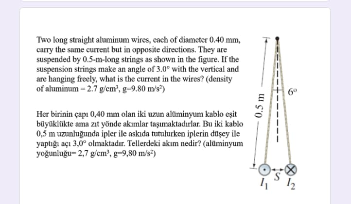 Two long straight aluminum wires, each of diameter 0.40 mm,
carry the same current but in opposite directions. They are
suspended by 0.5-m-long strings as shown in the figure. If the
suspension strings make an angle of 3.0° with the vertical and
are hanging freely, what is the current in the wires? (density
of aluminum = 2.7 g/cm³, g-9.80 m/s?)
6°
Her birinin çapı 0,40 mm olan iki uzun alüminyum kablo eşit
büyüklükte ama zıt yönde akımlar taşımaktadırlar. Bu iki kablo
0,5 m uzunluğunda ipler ile askıda tutulurken iplerin düşey ile
yaptığı açı 3,0° olmaktadır. Tellerdeki akım nedir? (alüminyum
yoğunluğu= 2,7 g/cm³, g=9,80 m/s²)
0.5 m
