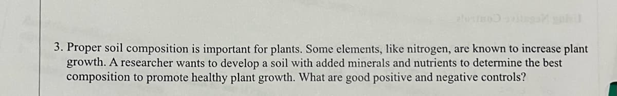 alorino avitsgan goll
3. Proper soil composition is important for plants. Some elements, like nitrogen, are known to increase plant
growth. A researcher wants to develop a soil with added minerals and nutrients to determine the best
composition to promote healthy plant growth. What are good positive and negative controls?