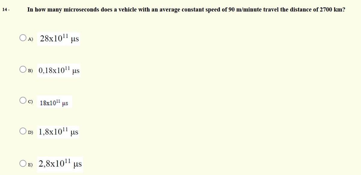 In how many microseconds does a vehicle with an average constant speed of 90 m/minute travel the distance of 2700 km?
14 -
O A) 28x101 us
O B) 0,18x10"
us
C) 18x10"
us
OD) 1,8x1011
us
OE) 2,8x10" us
