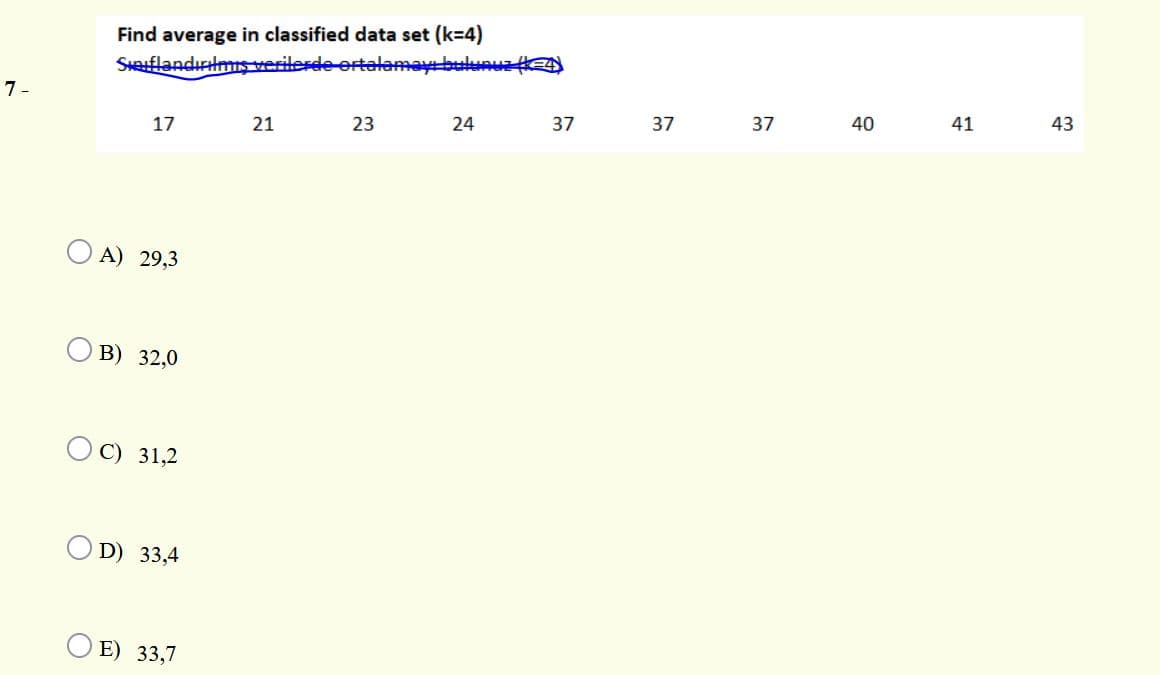 Find average in classified data set (k=4)
SHflandırlms verilerde ertelemay bulunuz k
7 -
24
37
37
37
40
41
43
17
21
23
A) 29,3
В) 32,0
C) 31,2
D) 33,4
E) 33,7

