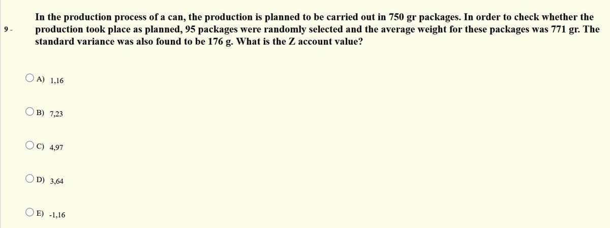 In the production process of a can, the production is planned to be carried out in 750 gr packages. In order to check whether the
production took place as planned, 95 packages were randomly selected and the average weight for these packages was 771 gr. The
standard variance was also found to be 176 g. What is the Z account value?
9 -
O A) 1,16
В) 7,23
OC) 4,97
D) 3,64
E) -1,16
