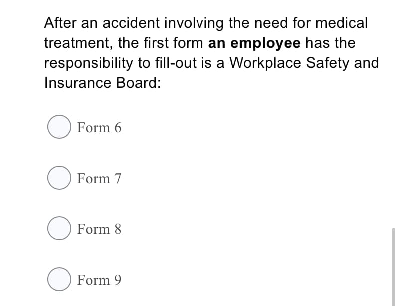 After an accident involving the need for medical
treatment, the first form an employee has the
responsibility to fill-out is a Workplace Safety and
Insurance Board:
O Form 6
O Form 7
O Form 8
O Form 9
